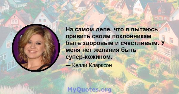 На самом деле, что я пытаюсь привить своим поклонникам быть здоровым и счастливым. У меня нет желания быть супер-кожином.