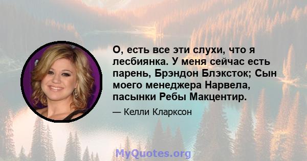 О, есть все эти слухи, что я лесбиянка. У меня сейчас есть парень, Брэндон Блэксток; Сын моего менеджера Нарвела, пасынки Ребы Макцентир.