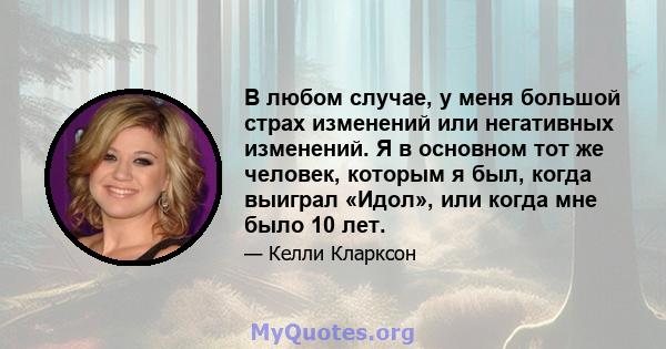 В любом случае, у меня большой страх изменений или негативных изменений. Я в основном тот же человек, которым я был, когда выиграл «Идол», или когда мне было 10 лет.