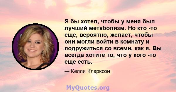 Я бы хотел, чтобы у меня был лучший метаболизм. Но кто -то еще, вероятно, желает, чтобы они могли войти в комнату и подружиться со всеми, как я. Вы всегда хотите то, что у кого -то еще есть.