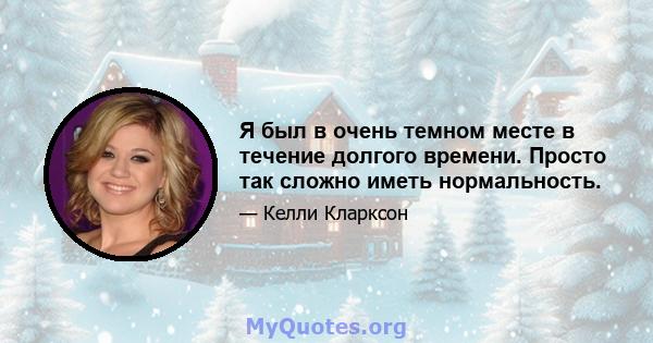 Я был в очень темном месте в течение долгого времени. Просто так сложно иметь нормальность.