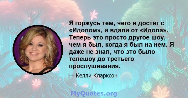 Я горжусь тем, чего я достиг с «Идолом», и вдали от «Идола». Теперь это просто другое шоу, чем я был, когда я был на нем. Я даже не знал, что это было телешоу до третьего прослушивания.