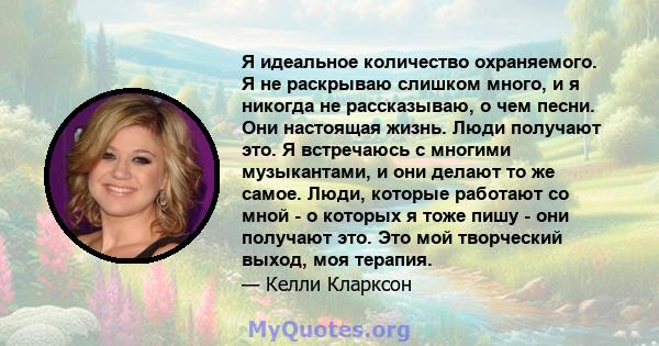 Я идеальное количество охраняемого. Я не раскрываю слишком много, и я никогда не рассказываю, о чем песни. Они настоящая жизнь. Люди получают это. Я встречаюсь с многими музыкантами, и они делают то же самое. Люди,