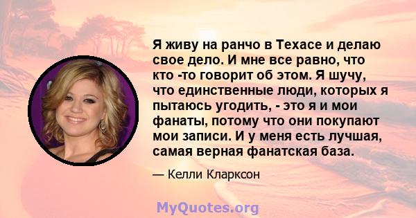 Я живу на ранчо в Техасе и делаю свое дело. И мне все равно, что кто -то говорит об этом. Я шучу, что единственные люди, которых я пытаюсь угодить, - это я и мои фанаты, потому что они покупают мои записи. И у меня есть 