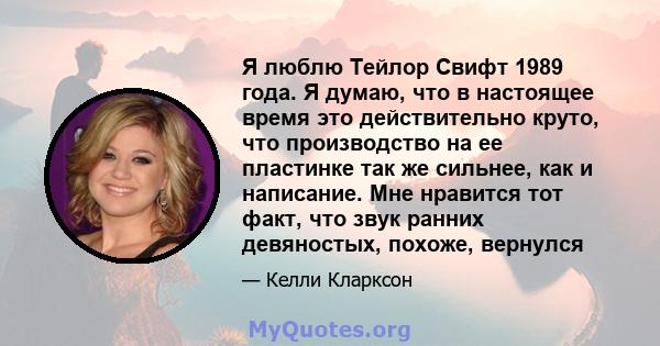 Я люблю Тейлор Свифт 1989 года. Я думаю, что в настоящее время это действительно круто, что производство на ее пластинке так же сильнее, как и написание. Мне нравится тот факт, что звук ранних девяностых, похоже,