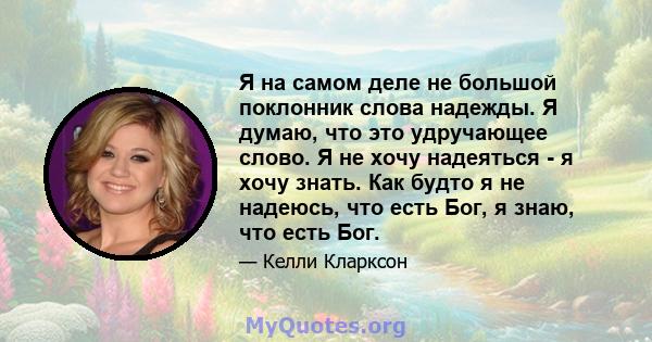 Я на самом деле не большой поклонник слова надежды. Я думаю, что это удручающее слово. Я не хочу надеяться - я хочу знать. Как будто я не надеюсь, что есть Бог, я знаю, что есть Бог.