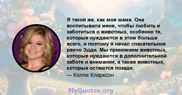 Я такой же, как моя мама. Она воспитывала меня, чтобы любить и заботиться о животных, особенно те, которые нуждаются в этом больше всего, и поэтому я начал спасательное ранчо Эдди. Мы принимаем животных, которые