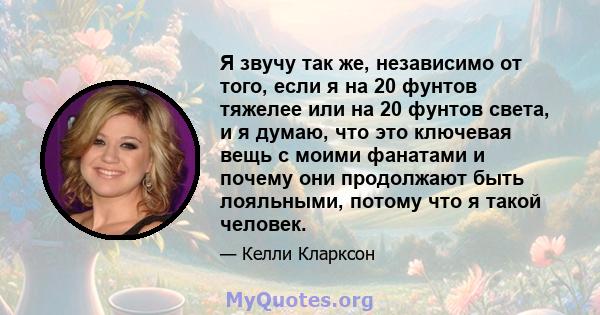 Я звучу так же, независимо от того, если я на 20 фунтов тяжелее или на 20 фунтов света, и я думаю, что это ключевая вещь с моими фанатами и почему они продолжают быть лояльными, потому что я такой человек.