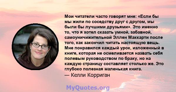 Мои читатели часто говорят мне: «Если бы мы жили по соседству друг с другом, мы были бы лучшими друзьями». Это именно то, что я хотел сказать умной, забавной, самоуничижительной Эллен Маккарти после того, как закончил