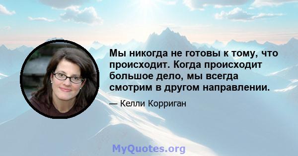 Мы никогда не готовы к тому, что происходит. Когда происходит большое дело, мы всегда смотрим в другом направлении.