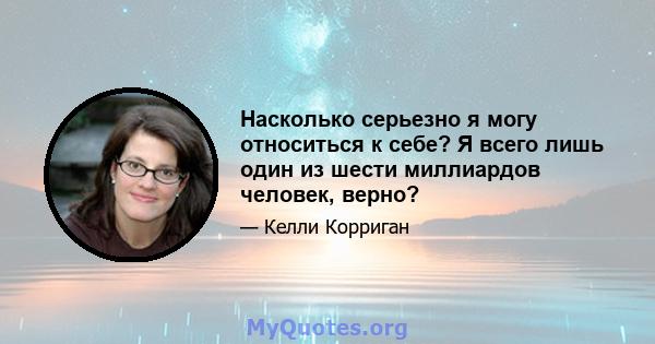 Насколько серьезно я могу относиться к себе? Я всего лишь один из шести миллиардов человек, верно?