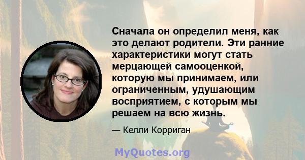 Сначала он определил меня, как это делают родители. Эти ранние характеристики могут стать мерцающей самооценкой, которую мы принимаем, или ограниченным, удушающим восприятием, с которым мы решаем на всю жизнь.