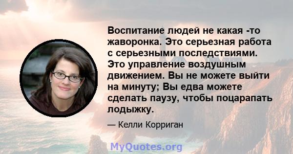 Воспитание людей не какая -то жаворонка. Это серьезная работа с серьезными последствиями. Это управление воздушным движением. Вы не можете выйти на минуту; Вы едва можете сделать паузу, чтобы поцарапать лодыжку.