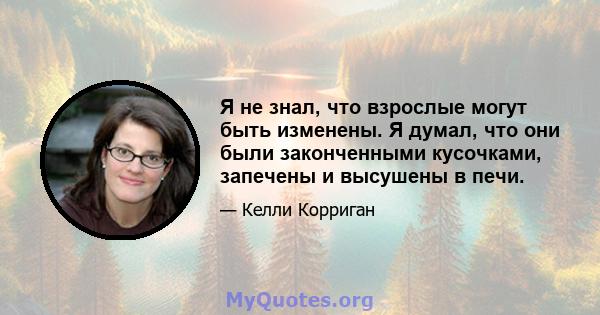 Я не знал, что взрослые могут быть изменены. Я думал, что они были законченными кусочками, запечены и высушены в печи.