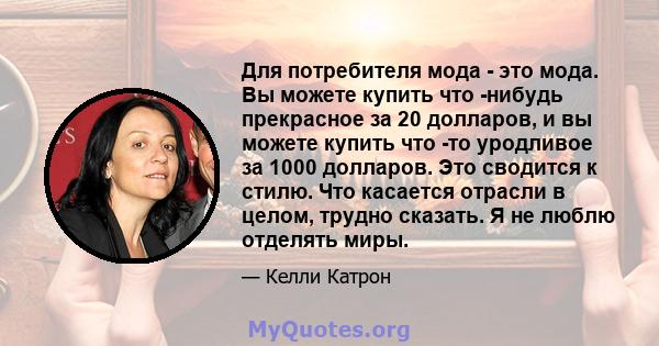 Для потребителя мода - это мода. Вы можете купить что -нибудь прекрасное за 20 долларов, и вы можете купить что -то уродливое за 1000 долларов. Это сводится к стилю. Что касается отрасли в целом, трудно сказать. Я не