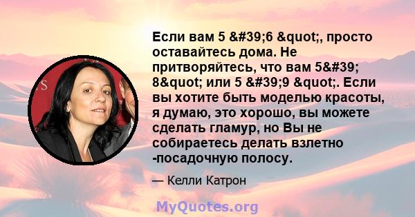 Если вам 5 '6 ", просто оставайтесь дома. Не притворяйтесь, что вам 5' 8" или 5 '9 ". Если вы хотите быть моделью красоты, я думаю, это хорошо, вы можете сделать гламур, но Вы не собираетесь