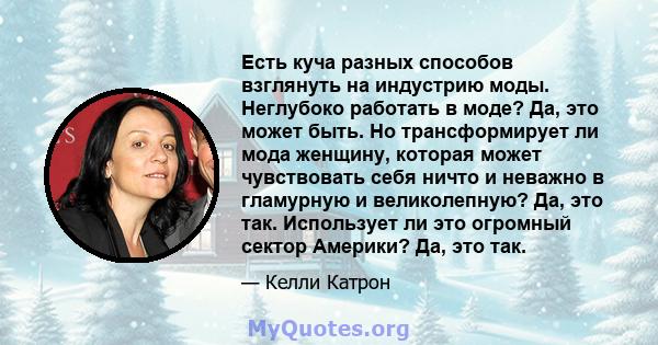 Есть куча разных способов взглянуть на индустрию моды. Неглубоко работать в моде? Да, это может быть. Но трансформирует ли мода женщину, которая может чувствовать себя ничто и неважно в гламурную и великолепную? Да, это 