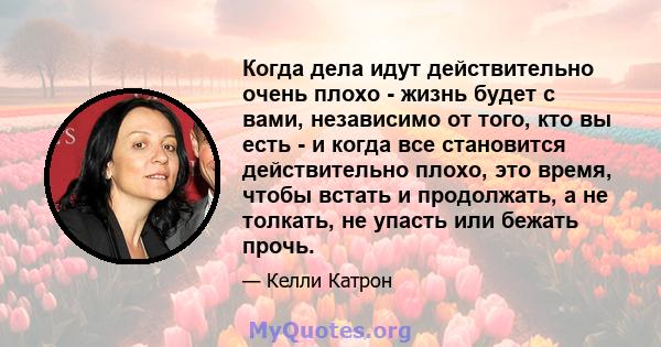 Когда дела идут действительно очень плохо - жизнь будет с вами, независимо от того, кто вы есть - и когда все становится действительно плохо, это время, чтобы встать и продолжать, а не толкать, не упасть или бежать