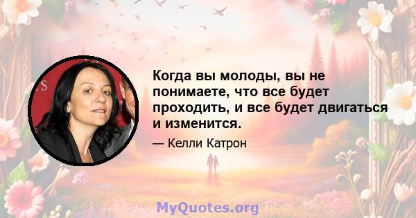 Когда вы молоды, вы не понимаете, что все будет проходить, и все будет двигаться и изменится.