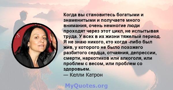 Когда вы становитесь богатыми и знаменитыми и получаете много внимания, очень немногие люди проходят через этот цикл, не испытывая труда. У всех в их жизни тяжелый период. Я не знаю никого, кто когда -либо был жив, у