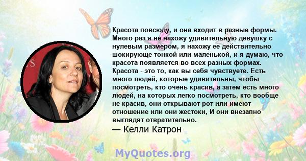 Красота повсюду, и она входит в разные формы. Много раз я не нахожу удивительную девушку с нулевым размером, я нахожу ее действительно шокирующе тонкой или маленькой, и я думаю, что красота появляется во всех разных