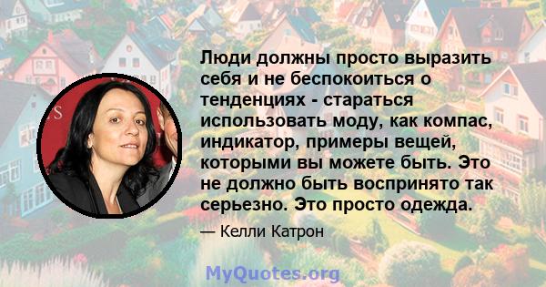 Люди должны просто выразить себя и не беспокоиться о тенденциях - стараться использовать моду, как компас, индикатор, примеры вещей, которыми вы можете быть. Это не должно быть воспринято так серьезно. Это просто одежда.