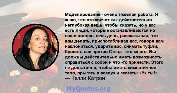 Моделирование - очень тяжелая работа. Я знаю, что это звучит как действительно неглубокая вещь, чтобы сказать, но у вас есть люди, которые останавливаются на ваши волосы весь день, рассказывая, что вам делать,