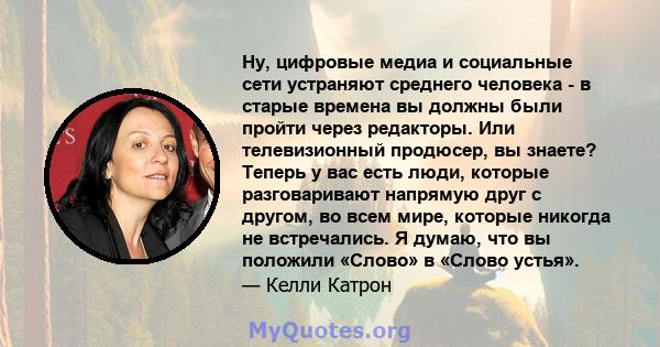 Ну, цифровые медиа и социальные сети устраняют среднего человека - в старые времена вы должны были пройти через редакторы. Или телевизионный продюсер, вы знаете? Теперь у вас есть люди, которые разговаривают напрямую