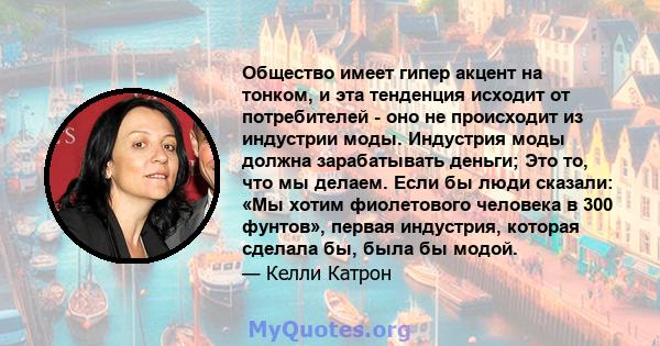 Общество имеет гипер акцент на тонком, и эта тенденция исходит от потребителей - оно не происходит из индустрии моды. Индустрия моды должна зарабатывать деньги; Это то, что мы делаем. Если бы люди сказали: «Мы хотим