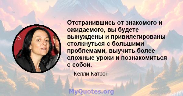 Отстранившись от знакомого и ожидаемого, вы будете вынуждены и привилегированы столкнуться с большими проблемами, выучить более сложные уроки и познакомиться с собой.