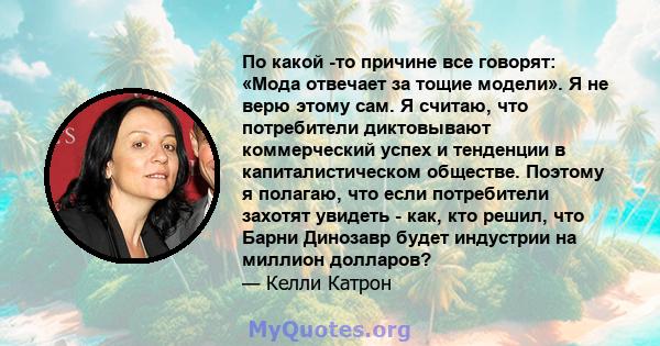 По какой -то причине все говорят: «Мода отвечает за тощие модели». Я не верю этому сам. Я считаю, что потребители диктовывают коммерческий успех и тенденции в капиталистическом обществе. Поэтому я полагаю, что если