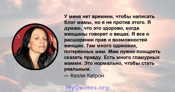 У меня нет времени, чтобы написать блог мамы, но я не против этого. Я думаю, что это здорово, когда женщины говорят о вещах. Я все о расширении прав и возможностей женщин. Там много одиноких, потерянных мам. Мам нужно