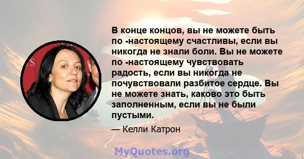 В конце концов, вы не можете быть по -настоящему счастливы, если вы никогда не знали боли. Вы не можете по -настоящему чувствовать радость, если вы никогда не почувствовали разбитое сердце. Вы не можете знать, каково