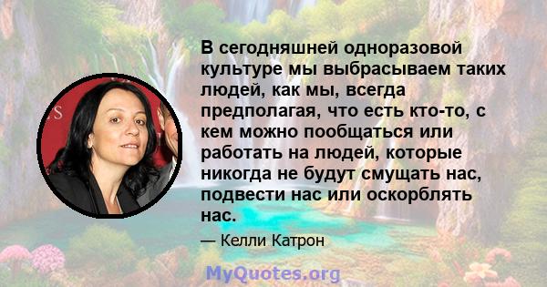 В сегодняшней одноразовой культуре мы выбрасываем таких людей, как мы, всегда предполагая, что есть кто-то, с кем можно пообщаться или работать на людей, которые никогда не будут смущать нас, подвести нас или оскорблять 