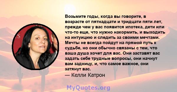 Возьмите годы, когда вы говорите, в возрасте от пятнадцати и тридцати пяти лет, прежде чем у вас появится ипотека, дети или что-то еще, что нужно накормить, и выходить на интуицию и следить за своими мечтами. Мечты не