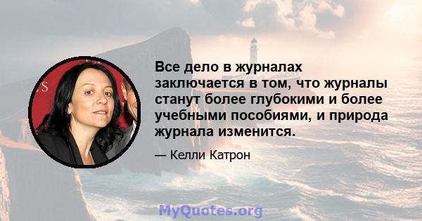 Все дело в журналах заключается в том, что журналы станут более глубокими и более учебными пособиями, и природа журнала изменится.