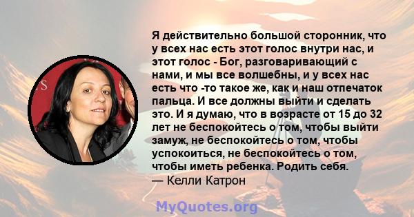 Я действительно большой сторонник, что у всех нас есть этот голос внутри нас, и этот голос - Бог, разговаривающий с нами, и мы все волшебны, и у всех нас есть что -то такое же, как и наш отпечаток пальца. И все должны