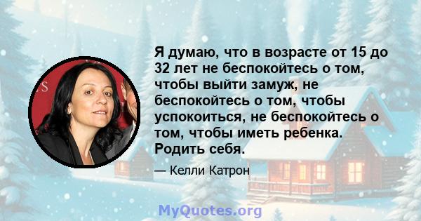 Я думаю, что в возрасте от 15 до 32 лет не беспокойтесь о том, чтобы выйти замуж, не беспокойтесь о том, чтобы успокоиться, не беспокойтесь о том, чтобы иметь ребенка. Родить себя.