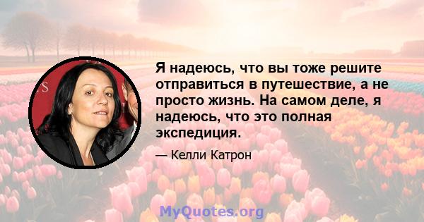 Я надеюсь, что вы тоже решите отправиться в путешествие, а не просто жизнь. На самом деле, я надеюсь, что это полная экспедиция.