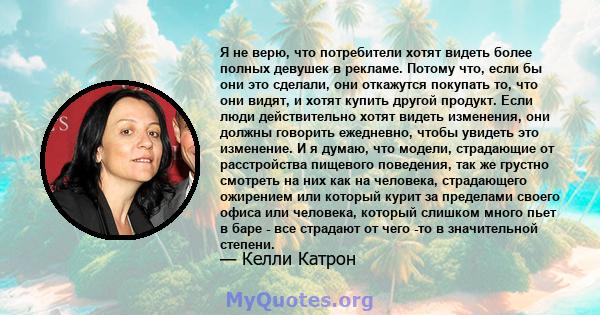 Я не верю, что потребители хотят видеть более полных девушек в рекламе. Потому что, если бы они это сделали, они откажутся покупать то, что они видят, и хотят купить другой продукт. Если люди действительно хотят видеть