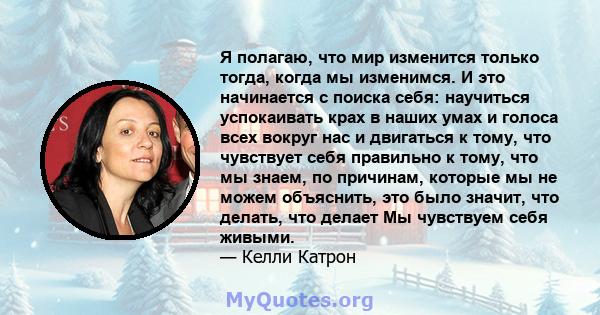 Я полагаю, что мир изменится только тогда, когда мы изменимся. И это начинается с поиска себя: научиться успокаивать крах в наших умах и голоса всех вокруг нас и двигаться к тому, что чувствует себя правильно к тому,