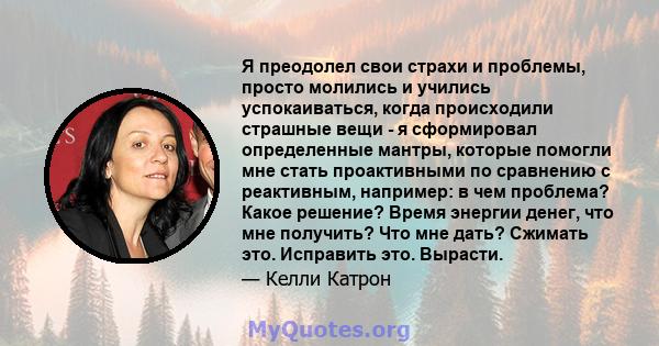 Я преодолел свои страхи и проблемы, просто молились и учились успокаиваться, когда происходили страшные вещи - я сформировал определенные мантры, которые помогли мне стать проактивными по сравнению с реактивным,