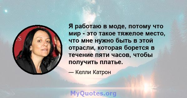 Я работаю в моде, потому что мир - это такое тяжелое место, что мне нужно быть в этой отрасли, которая борется в течение пяти часов, чтобы получить платье.