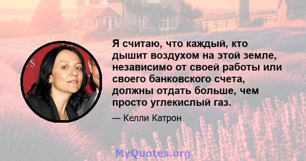 Я считаю, что каждый, кто дышит воздухом на этой земле, независимо от своей работы или своего банковского счета, должны отдать больше, чем просто углекислый газ.