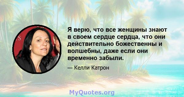 Я верю, что все женщины знают в своем сердце сердца, что они действительно божественны и волшебны, даже если они временно забыли.