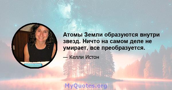 Атомы Земли образуются внутри звезд. Ничто на самом деле не умирает, все преобразуется.