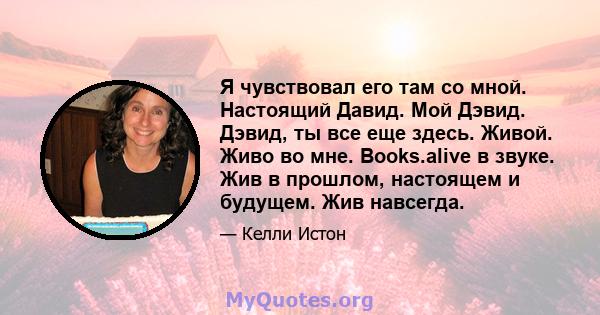 Я чувствовал его там со мной. Настоящий Давид. Мой Дэвид. Дэвид, ты все еще здесь. Живой. Живо во мне. Books.alive в звуке. Жив в прошлом, настоящем и будущем. Жив навсегда.