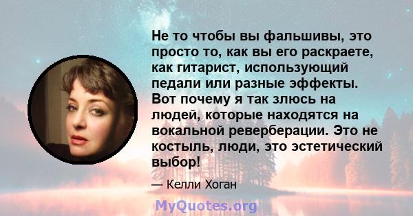 Не то чтобы вы фальшивы, это просто то, как вы его раскраете, как гитарист, использующий педали или разные эффекты. Вот почему я так злюсь на людей, которые находятся на вокальной реверберации. Это не костыль, люди, это 