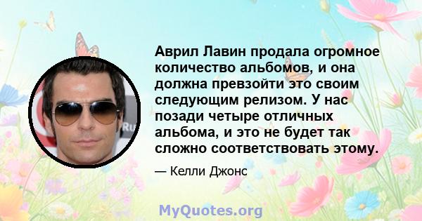 Аврил Лавин продала огромное количество альбомов, и она должна превзойти это своим следующим релизом. У нас позади четыре отличных альбома, и это не будет так сложно соответствовать этому.