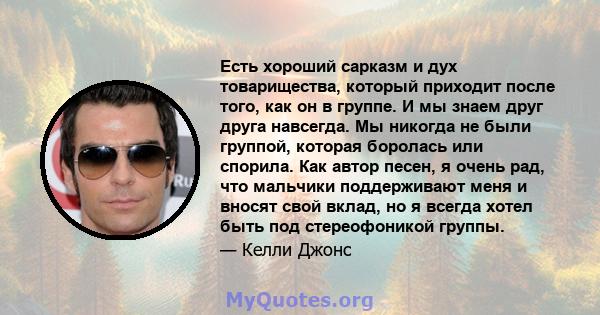 Есть хороший сарказм и дух товарищества, который приходит после того, как он в группе. И мы знаем друг друга навсегда. Мы никогда не были группой, которая боролась или спорила. Как автор песен, я очень рад, что мальчики 